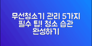 무선청소기 관리법, 5가지 팁으로 청소 습관 완성하기!